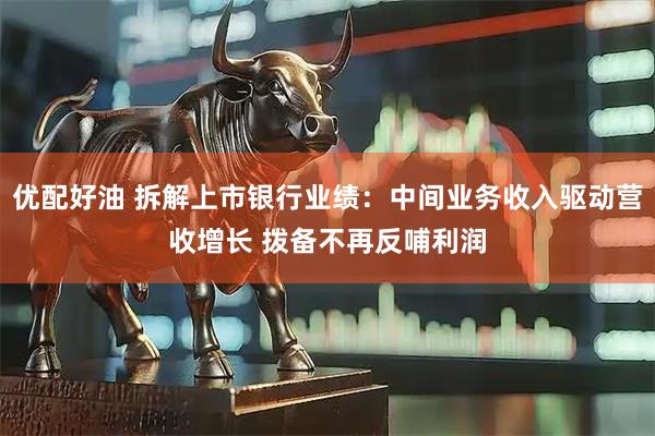 优配好油 拆解上市银行业绩：中间业务收入驱动营收增长 拨备不再反哺利润