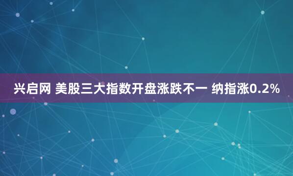 兴启网 美股三大指数开盘涨跌不一 纳指涨0.2%