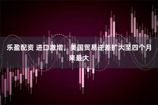 乐盈配资 进口激增，美国贸易逆差扩大至四个月来最大