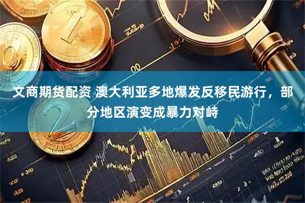 文商期货配资 澳大利亚多地爆发反移民游行，部分地区演变成暴力对峙