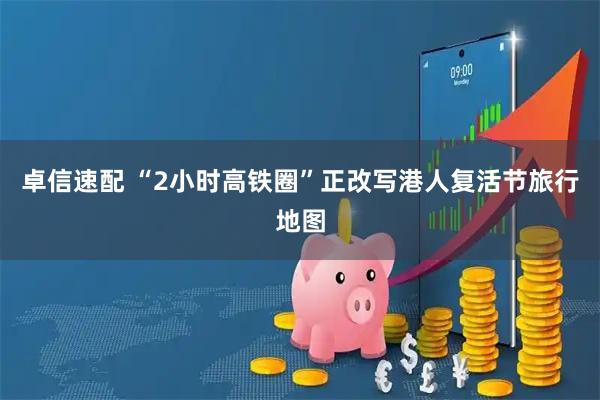 卓信速配 “2小时高铁圈”正改写港人复活节旅行地图
