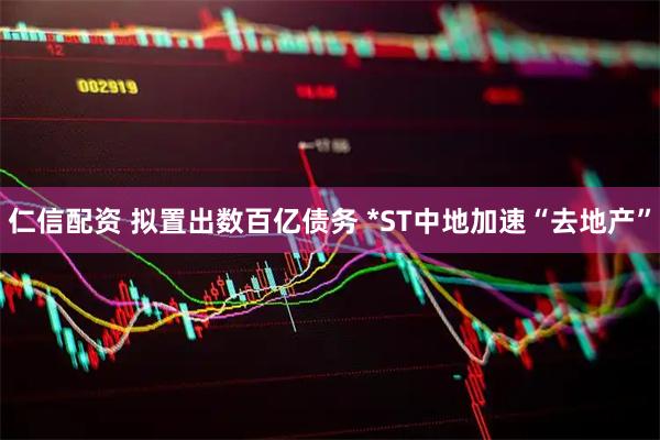 仁信配资 拟置出数百亿债务 *ST中地加速“去地产”