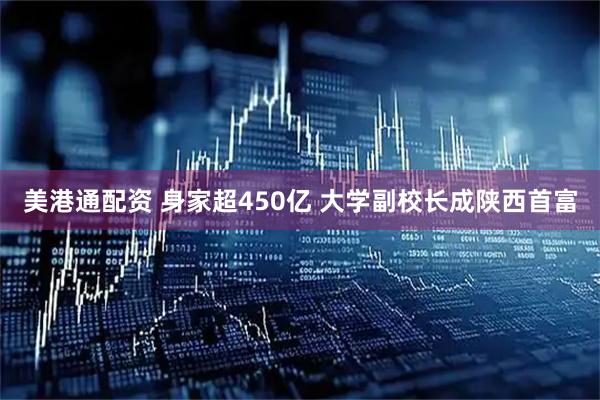 美港通配资 身家超450亿 大学副校长成陕西首富
