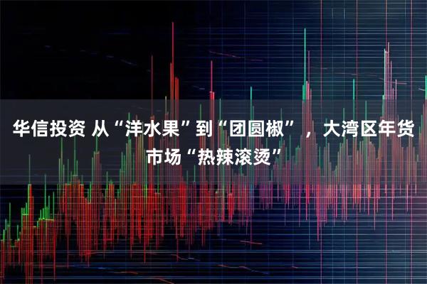 华信投资 从“洋水果”到“团圆椒” ，大湾区年货市场“热辣滚烫”