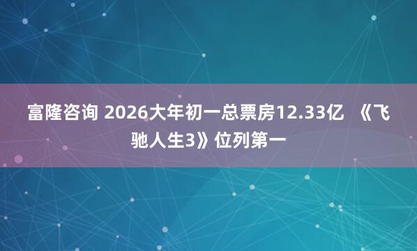 富隆咨询 2026大年初一总票房12.33亿  《飞驰人生3》位列第一