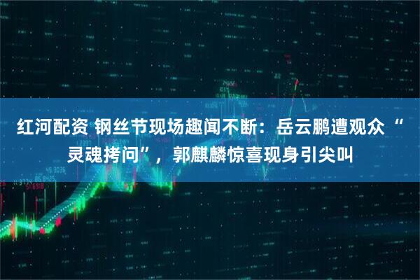 红河配资 钢丝节现场趣闻不断：岳云鹏遭观众 “灵魂拷问”，郭麒麟惊喜现身引尖叫