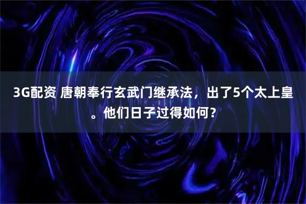 3G配资 唐朝奉行玄武门继承法，出了5个太上皇。他们日子过得如何？