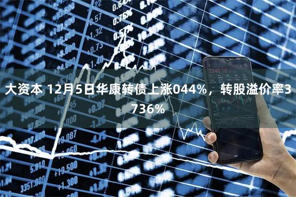 大资本 12月5日华康转债上涨044%，转股溢价率3736%
