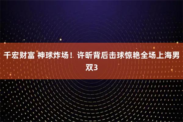 千宏财富 神球炸场！许昕背后击球惊艳全场上海男双3