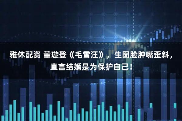 雅休配资 董璇登《毛雪汪》，生图脸肿嘴歪斜，直言结婚是为保护自己！