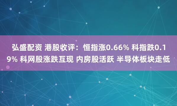 弘盛配资 港股收评：恒指涨0.66% 科指跌0.19% 科网股涨跌互现 内房股活跃 半导体板块走低