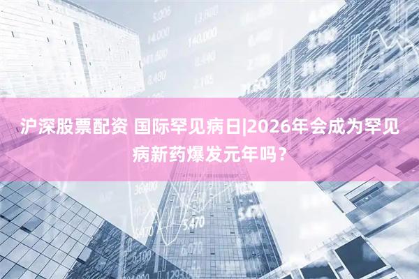 沪深股票配资 国际罕见病日|2026年会成为罕见病新药爆发元年吗？