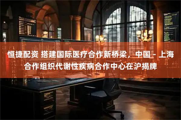 恒捷配资 搭建国际医疗合作新桥梁，中国－上海合作组织代谢性疾病合作中心在沪揭牌