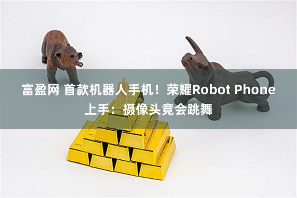 富盈网 首款机器人手机！荣耀Robot Phone上手：摄像头竟会跳舞