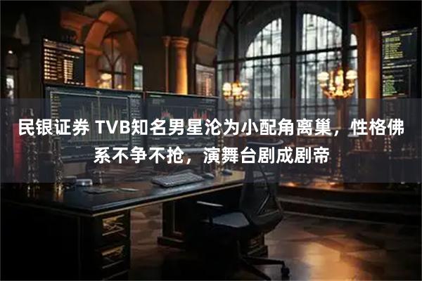 民银证券 TVB知名男星沦为小配角离巢，性格佛系不争不抢，演舞台剧成剧帝