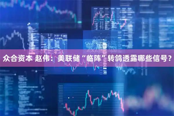 众合资本 赵伟：美联储“临阵”转鸽透露哪些信号？