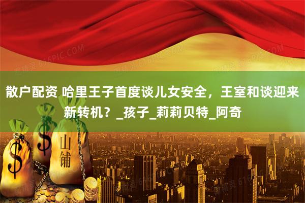 散户配资 哈里王子首度谈儿女安全，王室和谈迎来新转机？_孩子_莉莉贝特_阿奇
